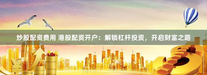 炒股配资费用 港股配资开户：解锁杠杆投资，开启财富之路