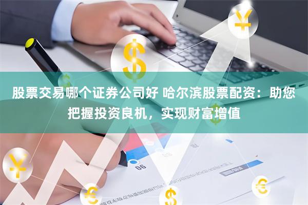 股票交易哪个证券公司好 哈尔滨股票配资：助您把握投资良机，实现财富增值